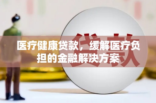 沈河医疗健康贷款，缓解医疗负担的金融解决方案