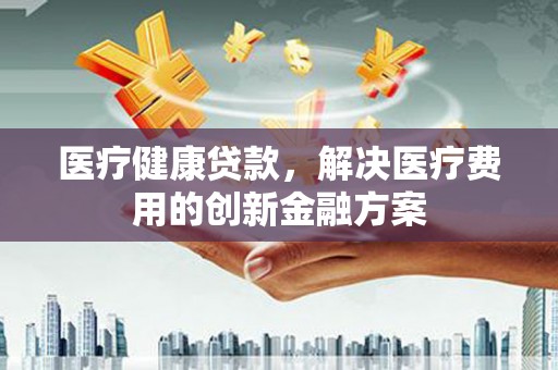 沈河医疗健康贷款，解决医疗费用的创新金融方案