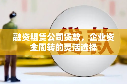 沈河融资租赁公司贷款，企业资金周转的灵活选择