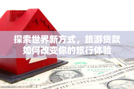 沈河探索世界新方式，旅游贷款如何改变你的旅行体验
